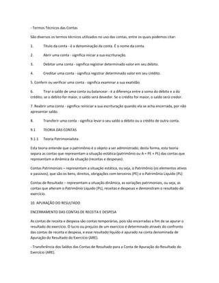 - Termos Técnicos das Contas
São diversos os termos técnicos utilizados no uso das contas, entre os quais podemos citar:
1. Título da conta - é a denominação da conta. É o nome da conta.
2. Abrir uma conta - significa iniciar a sua escrituração.
3. Debitar uma conta - significa registrar determinado valor em seu débito.
4. Creditar uma conta - significa registrar determinado valor em seu crédito.
5. Conferir ou verificar uma conta - significa examinar a sua exatidão.
6. Tirar o saldo de uma conta ou balancear - é a diferença entre a soma do débito e a do
crédito; se o débito for maior, o saldo será devedor. Se o crédito for maior, o saldo será credor.
7. Reabrir uma conta - significa reiniciar a sua escrituração quando ela se acha encerrada, por não
apresentar saldo.
8. Transferir uma conta - significa levar o seu saldo a débito ou a crédito de outra conta.
9.1 TEORIA DAS CONTAS
9.1.1 Teoria Patrimonialista
Esta teoria entende que o patrimônio é o objeto a ser administrado; desta forma, esta teoria
separa as contas que representam a situação estática (patrimônio ou A = PE + PL) das contas que
representam a dinâmica da situação (receitas e despesas):
Contas Patrimoniais – representam a situação estática, ou seja, o Patrimônio (os elementos ativos
e passivos), que são os bens, direitos, obrigações com terceiros (PE) e o Patrimônio Líquido (PL)
Contas de Resultado – representam a situação dinâmica, as variações patrimoniais, ou seja, as
contas que alteram o Patrimônio Líquido (PL), receitas e despesas e demonstram o resultado do
exercício.
10. APURAÇÃO DO RESULTADO
ENCERRAMENTO DAS CONTAS DE RECEITA E DESPESA
As contas de receita e despesa são contas temporárias, pois são encerradas a fim de se apurar o
resultado do exercício. O lucro ou prejuízo de um exercício é determinado através do confronto
das contas de receita e despesa, e esse resultado líquido é apurado na conta denominada de
Apuração do Resultado do Exercício (ARE).
- Transferência dos Saldos das Contas de Resultado para a Conta de Apuração do Resultado do
Exercício (ARE).
 