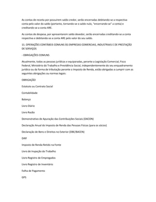 As contas de receita por possuírem saldo credor, serão encerradas debitando-se a respectiva
conta pelo valor do saldo (portanto, tornando-se o saldo nulo, “encerrando-se” a conta) e
creditando-se a conta ARE.
As contas de despesa, por apresentarem saldo devedor, serão encerradas creditando-se a conta
respectiva e debitando-se a conta ARE pelo valor do seu saldo.
11. OPERAÇÕES CONTÁBEIS COMUNS ÀS EMPRESAS COMERCIAIS, INDUSTRIAIS E DE PRESTAÇÃO
DE SERVIÇOS
- OBRIGAÇÕES COMUNS
Atualmente, todas as pessoas jurídicas e equiparadas, perante a Legislação Comercial, Fisco
Federal, Ministério do Trabalho e Previdência Social, independentemente do seu enquadramento
jurídico ou da forma de tributação perante o Imposto de Renda, estão obrigadas a cumprir com as
seguintes obrigações ou normas legais:
OBRIGAÇÃO
Estatuto ou Contrato Social
Contabilidade
Balanço
Livro Diário
Livro Razão
Demonstrativo de Apuração das Contribuições Sociais (DACON)
Declaração Anual do Imposto de Renda das Pessoas Físicas (para os sócios)
Declaração de Bens e Direitos no Exterior (DBE/BACEN)
DIRF
Imposto de Renda Retido na Fonte
Livro de Inspeção do Trabalho
Livro Registro de Empregados
Livro Registro de Inventário
Folha de Pagamento
GPS
 