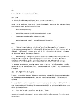 NR 9
Informes de Rendimentos das Pessoas Físicas
Livro Caixa
12. PRINCIPAIS DEMONSTRAÇÕES CONTÁBEIS – estrutura e finalidade:
- INTRODUÇÃO: De acordo com o Artigo 176 da Lei no 6.404/76, ao final de cada exercício social, a
empresa levantará os seguintes demonstrativos:
– Balanço Patrimonial (BP);
– Demonstração de Lucros ou Prejuízos Acumulados (DLPA);
– Demonstração do Resultado do Exercício (DRE);
– Demonstração das Origens e Aplicações de Recursos (DOAR).
OBS.:
a. A Demonstração de Lucros ou Prejuízos Acumulados (DLPA) poderá ser incluída na
Demonstração das Mutações do Patrimônio Líquido (DMPL), quando esta última demonstração for
elaborada e publicada pela empresa. A instrução CVM nº 59/86, tornou obrigatória a DMPL para
as Companhias Abertas (S/A de Capital Aberto);
b. A Demonstração de Origens e Aplicações de Recursos (DOAR) é obrigatória para todas as
Companhias Abertas (S/A de Capital Aberto) e para as Companhias Fechadas (S/A de Capital
Fechado) com Patrimônio Líquido superior à quantia de 138.400 UFIR na data do balanço.
13. BALANÇO PATRIMONIAL, DEMONSTRAÇÃO DO RESULTADO DO EXERCÍCIO, DEMONSTRAÇÃO
DAS MUTAÇÕES DO PATRIMÔNIO LÍQUIDO, DEMONSTRAÇÃO DO FLUXO DE CAIXA (método direto
e indireto):
13.1 BALANÇO PATRIMONIAL (BP)
O Balanço Patrimonial constitui a representação gráfica da situação patrimonial de uma empresa,
em determinado momento. Representa, portanto, uma situação estática, e não uma situação
dinâmica.
É a demonstração que tem por objetivo expressar os elementos financeiros e patrimoniais de uma
empresa, através da apresentação ordenada de suas aplicações de recursos (ATIVO) e das origens
desses recursos (PASSIVO).
13.2 DEMONSTRAÇÃO DE RESULTADO DO EXERCÍCIO (DRE)
Essa demonstração tem por objetivo fornecer o Lucro Líquido do Exercício e os elementos que o
compuseram.
 