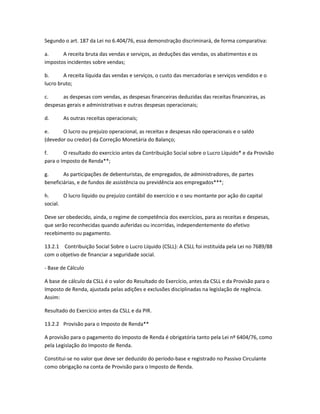 Segundo o art. 187 da Lei no 6.404/76, essa demonstração discriminará, de forma comparativa:
a. A receita bruta das vendas e serviços, as deduções das vendas, os abatimentos e os
impostos incidentes sobre vendas;
b. A receita líquida das vendas e serviços, o custo das mercadorias e serviços vendidos e o
lucro bruto;
c. as despesas com vendas, as despesas financeiras deduzidas das receitas financeiras, as
despesas gerais e administrativas e outras despesas operacionais;
d. As outras receitas operacionais;
e. O lucro ou prejuízo operacional, as receitas e despesas não operacionais e o saldo
(devedor ou credor) da Correção Monetária do Balanço;
f. O resultado do exercício antes da Contribuição Social sobre o Lucro Líquido* e da Provisão
para o Imposto de Renda**;
g. As participações de debenturistas, de empregados, de administradores, de partes
beneficiárias, e de fundos de assistência ou previdência aos empregados***;
h. O lucro líquido ou prejuízo contábil do exercício e o seu montante por ação do capital
social.
Deve ser obedecido, ainda, o regime de competência dos exercícios, para as receitas e despesas,
que serão reconhecidas quando auferidas ou incorridas, independentemente do efetivo
recebimento ou pagamento.
13.2.1 Contribuição Social Sobre o Lucro Líquido (CSLL): A CSLL foi instituída pela Lei no 7689/88
com o objetivo de financiar a seguridade social.
- Base de Cálculo
A base de cálculo da CSLL é o valor do Resultado do Exercício, antes da CSLL e da Provisão para o
Imposto de Renda, ajustada pelas adições e exclusões disciplinadas na legislação de regência.
Assim:
Resultado do Exercício antes da CSLL e da PIR.
13.2.2 Provisão para o Imposto de Renda**
A provisão para o pagamento do Imposto de Renda é obrigatória tanto pela Lei nº 6404/76, como
pela Legislação do Imposto de Renda.
Constitui-se no valor que deve ser deduzido do período-base e registrado no Passivo Circulante
como obrigação na conta de Provisão para o Imposto de Renda.
 
