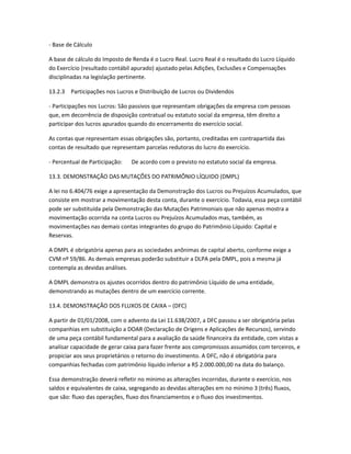 - Base de Cálculo
A base de cálculo do Imposto de Renda é o Lucro Real. Lucro Real é o resultado do Lucro Líquido
do Exercício (resultado contábil apurado) ajustado pelas Adições, Exclusões e Compensações
disciplinadas na legislação pertinente.
13.2.3 Participações nos Lucros e Distribuição de Lucros ou Dividendos
- Participações nos Lucros: São passivos que representam obrigações da empresa com pessoas
que, em decorrência de disposição contratual ou estatuto social da empresa, têm direito a
participar dos lucros apurados quando do encerramento do exercício social.
As contas que representam essas obrigações são, portanto, creditadas em contrapartida das
contas de resultado que representam parcelas redutoras do lucro do exercício.
- Percentual de Participação: De acordo com o previsto no estatuto social da empresa.
13.3. DEMONSTRAÇÃO DAS MUTAÇÕES DO PATRIMÔNIO LÍQUIDO (DMPL)
A lei no 6.404/76 exige a apresentação da Demonstração dos Lucros ou Prejuízos Acumulados, que
consiste em mostrar a movimentação desta conta, durante o exercício. Todavia, essa peça contábil
pode ser substituída pela Demonstração das Mutações Patrimoniais que não apenas mostra a
movimentação ocorrida na conta Lucros ou Prejuízos Acumulados mas, também, as
movimentações nas demais contas integrantes do grupo do Patrimônio Líquido: Capital e
Reservas.
A DMPL é obrigatória apenas para as sociedades anônimas de capital aberto, conforme exige a
CVM nº 59/86. As demais empresas poderão substituir a DLPA pela DMPL, pois a mesma já
contempla as devidas análises.
A DMPL demonstra os ajustes ocorridos dentro do patrimônio Líquido de uma entidade,
demonstrando as mutações dentro de um exercício corrente.
13.4. DEMONSTRAÇÃO DOS FLUXOS DE CAIXA – (DFC)
A partir de 01/01/2008, com o advento da Lei 11.638/2007, a DFC passou a ser obrigatória pelas
companhias em substituição a DOAR (Declaração de Origens e Aplicações de Recursos), servindo
de uma peça contábil fundamental para a avaliação da saúde financeira da entidade, com vistas a
analisar capacidade de gerar caixa para fazer frente aos compromissos assumidos com terceiros, e
propiciar aos seus proprietários o retorno do investimento. A DFC, não é obrigatória para
companhias fechadas com patrimônio líquido inferior a R$ 2.000.000,00 na data do balanço.
Essa demonstração deverá refletir no mínimo as alterações incorridas, durante o exercício, nos
saldos e equivalentes de caixa, segregando as devidas alterações em no mínimo 3 (três) fluxos,
que são: fluxo das operações, fluxo dos financiamentos e o fluxo dos investimentos.
 