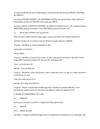 As contas de ATIVO, por terem saldo devedor, são aumentadas de valor por DÉBITO e diminuídas
por CRÉDITO.
As contas de PASSIVO EXIGÍVEL e de PATRIMÔNIO LÍQUIDO, por apresentarem saldo credor, são
aumentadas de valor por CRÉDITO e diminuídas por DÉBITO.
As contas relativas às RECEITAS e DESPESAS, por afetarem diretamente o PL, são, respectivamente,
CREDITADAS (porque aumentam o PL) e DEBITADAS (porque diminuem o PL).
5.1 Passos para se Efetuar um Lançamento.
Dado um fato contábil, devemos seguir alguns passos para efetuar seu devido lançamento.
Exemplo: Compra de um veículo à vista em dinheiro no valor total de $ 1.000,00
1o passo – identificar as contas envolvidas no fato;
Caixa (valor em dinheiro)
Veículo (bem)
2o passo – identificar a natureza das contas, ou seja, a que grupos pertencem: Ativo (A); Passivo
exigível(PE); Patrimônio Líquido (PL); Receitas (R); ou Despesas (D).
Caixa – conta do Ativo (A)
Veículo – conta do Ativo (A)
3o passo – identificar o que o fato provoca sobre o saldo das contas, ou seja, se o saldo aumentará
ou diminuirá; no caso:
Caixa (A) o saldo diminuirá (-);
Veículos (A) o saldo aumentará (+);
4o passo – efetuar o lançamento contábil segundo o método das partidas dobradas, com a
utilização do quadro-resumo do mecanismo do débito e crédito, da seguinte forma:
6. REGIME DE COMPETÊNCIA E DE CAIXA
6.1 CONCEITO
Normas que orientam o controle e o registro dos fatos patrimoniais.
6.2 ESPÉCIES
6.2.1 Regime de Caixa
Considere no registro contábil do pagamento ou recebimento no momento de sua efetivação, não
 