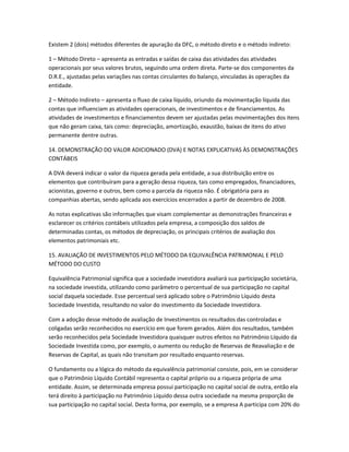 Existem 2 (dois) métodos diferentes de apuração da DFC, o método direto e o método indireto:
1 – Método Direto – apresenta as entradas e saídas de caixa das atividades das atividades
operacionais por seus valores brutos, seguindo uma ordem direta. Parte-se dos componentes da
D.R.E., ajustadas pelas variações nas contas circulantes do balanço, vinculadas às operações da
entidade.
2 – Método Indireto – apresenta o fluxo de caixa líquido, oriundo da movimentação líquida das
contas que influenciam as atividades operacionais, de investimentos e de financiamentos. As
atividades de investimentos e financiamentos devem ser ajustadas pelas movimentações dos itens
que não geram caixa, tais como: depreciação, amortização, exaustão, baixas de itens do ativo
permanente dentre outras.
14. DEMONSTRAÇÃO DO VALOR ADICIONADO (DVA) E NOTAS EXPLICATIVAS ÀS DEMONSTRAÇÕES
CONTÁBEIS
A DVA deverá indicar o valor da riqueza gerada pela entidade, a sua distribuição entre os
elementos que contribuíram para a geração dessa riqueza, tais como empregados, financiadores,
acionistas, governo e outros, bem como a parcela da riqueza não. É obrigatória para as
companhias abertas, sendo aplicada aos exercícios encerrados a partir de dezembro de 2008.
As notas explicativas são informações que visam complementar as demonstrações financeiras e
esclarecer os critérios contábeis utilizados pela empresa, a composição dos saldos de
determinadas contas, os métodos de depreciação, os principais critérios de avaliação dos
elementos patrimoniais etc.
15. AVALIAÇÃO DE INVESTIMENTOS PELO MÉTODO DA EQUIVALÊNCIA PATRIMONIAL E PELO
MÉTODO DO CUSTO
Equivalência Patrimonial significa que a sociedade investidora avaliará sua participação societária,
na sociedade investida, utilizando como parâmetro o percentual de sua participação no capital
social daquela sociedade. Esse percentual será aplicado sobre o Patrimônio Líquido desta
Sociedade Investida, resultando no valor do investimento da Sociedade Investidora.
Com a adoção desse método de avaliação de Investimentos os resultados das controladas e
coligadas serão reconhecidos no exercício em que forem gerados. Além dos resultados, também
serão reconhecidos pela Sociedade Investidora quaisquer outros efeitos no Patrimônio Líquido da
Sociedade Investida como, por exemplo, o aumento ou redução de Reservas de Reavaliação e de
Reservas de Capital, as quais não transitam por resultado enquanto reservas.
O fundamento ou a lógica do método da equivalência patrimonial consiste, pois, em se considerar
que o Patrimônio Líquido Contábil representa o capital próprio ou a riqueza própria de uma
entidade. Assim, se determinada empresa possui participação no capital social de outra, então ela
terá direito à participação no Patrimônio Líquido dessa outra sociedade na mesma proporção de
sua participação no capital social. Desta forma, por exemplo, se a empresa A participa com 20% do
 