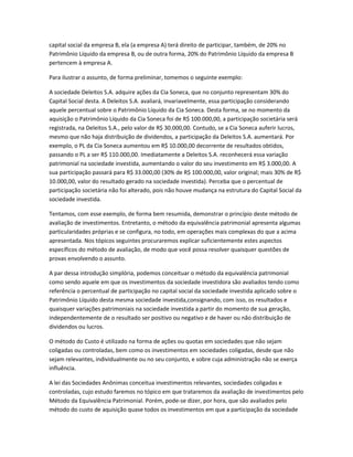 capital social da empresa B, ela (a empresa A) terá direito de participar, também, de 20% no
Patrimônio Líquido da empresa B, ou de outra forma, 20% do Patrimônio Líquido da empresa B
pertencem à empresa A.
Para ilustrar o assunto, de forma preliminar, tomemos o seguinte exemplo:
A sociedade Deleitos S.A. adquire ações da Cia Soneca, que no conjunto representam 30% do
Capital Social desta. A Deleitos S.A. avaliará, invariavelmente, essa participação considerando
aquele percentual sobre o Patrimônio Líquido da Cia Soneca. Desta forma, se no momento da
aquisição o Patrimônio Líquido da Cia Soneca foi de R$ 100.000,00, a participação societária será
registrada, na Deleitos S.A., pelo valor de R$ 30.000,00. Contudo, se a Cia Soneca auferir lucros,
mesmo que não haja distribuição de dividendos, a participação da Deleitos S.A. aumentará. Por
exemplo, o PL da Cia Soneca aumentou em R$ 10.000,00 decorrente de resultados obtidos,
passando o PL a ser R$ 110.000,00. Imediatamente a Deleitos S.A. reconhecerá essa variação
patrimonial na sociedade investida, aumentando o valor do seu investimento em R$ 3.000,00. A
sua participação passará para R$ 33.000,00 (30% de R$ 100.000,00, valor original; mais 30% de R$
10.000,00, valor do resultado gerado na sociedade investida). Perceba que o percentual de
participação societária não foi alterado, pois não houve mudança na estrutura do Capital Social da
sociedade investida.
Tentamos, com esse exemplo, de forma bem resumida, demonstrar o princípio deste método de
avaliação de investimentos. Entretanto, o método da equivalência patrimonial apresenta algumas
particularidades próprias e se configura, no todo, em operações mais complexas do que a acima
apresentada. Nos tópicos seguintes procuraremos explicar suficientemente estes aspectos
específicos do método de avaliação, de modo que você possa resolver quaisquer questões de
provas envolvendo o assunto.
A par dessa introdução simplória, podemos conceituar o método da equivalência patrimonial
como sendo aquele em que os investimentos da sociedade investidora são avaliados tendo como
referência o percentual de participação no capital social da sociedade investida aplicado sobre o
Patrimônio Líquido desta mesma sociedade investida,consignando, com isso, os resultados e
quaisquer variações patrimoniais na sociedade investida a partir do momento de sua geração,
independentemente de o resultado ser positivo ou negativo e de haver ou não distribuição de
dividendos ou lucros.
O método do Custo é utilizado na forma de ações ou quotas em sociedades que não sejam
coligadas ou controladas, bem como os investimentos em sociedades coligadas, desde que não
sejam relevantes, individualmente ou no seu conjunto, e sobre cuja administração não se exerça
influência.
A lei das Sociedades Anônimas conceitua investimentos relevantes, sociedades coligadas e
controladas, cujo estudo faremos no tópico em que trataremos da avaliação de investimentos pelo
Método da Equivalência Patrimonial. Porém, pode-se dizer, por hora, que são avaliados pelo
método do custo de aquisição quase todos os investimentos em que a participação da sociedade
 