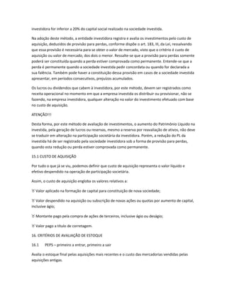 investidora for inferior a 20% do capital social realizado na sociedade investida.
Na adoção deste método, a entidade investidora registra e avalia os investimentos pelo custo de
aquisição, deduzidos de provisão para perdas, conforme dispõe o art. 183, III, da Lei, ressalvando
que essa provisão é necessária para se obter o valor de mercado, visto que o critério é custo de
aquisição ou valor de mercado, dos dois o menor. Ressalte-se que a provisão para perdas somente
poderá ser constituída quando a perda estiver comprovada como permanente. Entende-se que a
perda é permanente quando a sociedade investida pedir concordata ou quando for declarada a
sua falência. Também pode haver a constituição dessa provisão em casos de a sociedade investida
apresentar, em períodos consecutivos, prejuízos acumulados.
Os lucros ou dividendos que cabem à investidora, por este método, devem ser registrados como
receita operacional no momento em que a empresa investida os distribuir ou provisionar, não se
fazendo, na empresa investidora, qualquer alteração no valor do investimento efetuado com base
no custo de aquisição.
ATENÇÃO!!!
Desta forma, por este método de avaliação de investimentos, o aumento do Patrimônio Líquido na
investida, pela geração de lucros ou reservas, mesmo a reserva por reavaliação de ativos, não deve
se traduzir em alteração na participação societária da investidora. Porém, a redução do PL da
investida há de ser registrado pela sociedade investidora sob a forma de provisão para perdas,
quando esta redução ou perda estiver comprovada como permanente.
15.1 CUSTO DE AQUISIÇÃO
Por tudo o que já se viu, podemos definir que custo de aquisição representa o valor líquido e
efetivo despendido na operação de participação societária.
Assim, o custo de aquisição engloba os valores relativos a:
_ Valor aplicado na formação de capital para constituição de nova sociedade;
_ Valor despendido na aquisição ou subscrição de novas ações ou quotas por aumento de capital,
inclusive ágio;
_ Montante pago pela compra de ações de terceiros, inclusive ágio ou deságio;
_ Valor pago a título de corretagem.
16. CRITÉRIOS DE AVALIAÇÃO DE ESTOQUE
16.1 PEPS – primeiro a entrar, primeiro a sair
Avalia o estoque final pelas aquisições mais recentes e o custo das mercadorias vendidas pelas
aquisições antigas.
 
