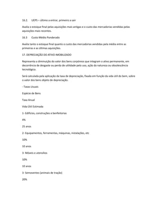 16.2. UEPS – último a entrar, primeiro a sair
Avalia o estoque final pelas aquisições mais antigas e o custo das mercadorias vendidas pelas
aquisições mais recentes.
16.3 Custo Médio Ponderado
Avalia tanto o estoque final quanto o custo das mercadorias vendidas pela média entre as
primeiras e as últimas aquisições.
17. DEPRECIAÇÃO DO ATIVO IMOBILIZADO
Representa a diminuição do valor dos bens corpóreos que integram o ativo permanente, em
decorrência de desgaste ou perda de utilidade pelo uso, ação da natureza ou obsolescência
tecnológica.
Será calculada pela aplicação da taxa de depreciação, fixada em função da vida útil do bem, sobre
o valor dos bens objeto de depreciação.
- Taxas Usuais
Espécie de Bens
Taxa Anual
Vida Útil Estimada
1- Edifícios, construções e benfeitorias
4%
25 anos
2- Equipamentos, ferramentas, máquinas, instalações, etc
10%
10 anos
3- Móveis e utensílios
10%
10 anos
3- Semoventes (animais de tração)
20%
 
