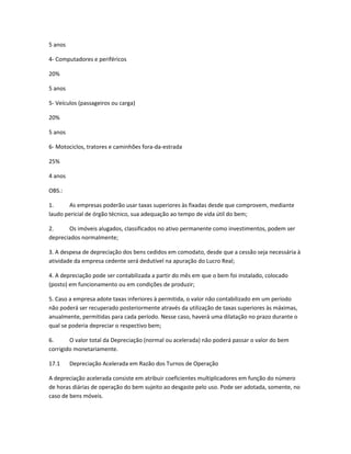 5 anos
4- Computadores e periféricos
20%
5 anos
5- Veículos (passageiros ou carga)
20%
5 anos
6- Motociclos, tratores e caminhões fora-da-estrada
25%
4 anos
OBS.:
1. As empresas poderão usar taxas superiores às fixadas desde que comprovem, mediante
laudo pericial de órgão técnico, sua adequação ao tempo de vida útil do bem;
2. Os imóveis alugados, classificados no ativo permanente como investimentos, podem ser
depreciados normalmente;
3. A despesa de depreciação dos bens cedidos em comodato, desde que a cessão seja necessária à
atividade da empresa cedente será dedutível na apuração do Lucro Real;
4. A depreciação pode ser contabilizada a partir do mês em que o bem foi instalado, colocado
(posto) em funcionamento ou em condições de produzir;
5. Caso a empresa adote taxas inferiores à permitida, o valor não contabilizado em um período
não poderá ser recuperado posteriormente através da utilização de taxas superiores às máximas,
anualmente, permitidas para cada período. Nesse caso, haverá uma dilatação no prazo durante o
qual se poderia depreciar o respectivo bem;
6. O valor total da Depreciação (normal ou acelerada) não poderá passar o valor do bem
corrigido monetariamente.
17.1 Depreciação Acelerada em Razão dos Turnos de Operação
A depreciação acelerada consiste em atribuir coeficientes multiplicadores em função do número
de horas diárias de operação do bem sujeito ao desgaste pelo uso. Pode ser adotada, somente, no
caso de bens móveis.
 