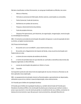 São bens classificados no Ativo Permanente, no sub-grupo Imobilizado ou Diferido, tais como:
– Marcas e Patentes;
– Fórmulas ou processos de fabricação, direitos autorais, autorizações ou concessões;
– Ponto Comercial, Fundo de Comércio;
– Benfeitorias em prédios de terceiros;
– Pesquisa e desenvolvimento de produtos;
– Custo de projetos técnicos;
– Despesas Pré-operacionais, pré-industriais, de organização, reorganização, reestruturação
ou remodelação de empresas.
OBS.: O montante acumulado da amortização não poderá ultrapassar o custo de aquisição do bem
ou direito, corrigido monetariamente.
18.2 Prazos de Amortização
1. De acordo com a Lei no 6.404/76 - prazo máximo de dez anos;
2. De acordo com o Regulamento do Imposto de Renda, a taxa anual de amortização será
fixada tendo em vista:
a. o número de anos restantes de existência do direito;
b. o número de períodos-base em que deverão ser usufruídos os benefícios decorrentes das
despesas registradas no Ativo Diferido;
c. o prazo de amortização não poderá ser inferior a 5 anos.
18.3 Exaustão
Corresponde à perda de valor decorrente da exploração de recursos minerais ou florestais ou de
bens aplicados nessa exploração.
OBS.: os equipamentos de extração mineral ou florestal podem, opcionalmente ser depreciados,
utilizando-se para tal os critérios e taxas de depreciação, vistos anteriormente.
19. Provisão para Créditos de Liquidação Duvidosa
A Provisão para Créditos de Liquidação Duvidosa ou, também denominada de Provisão para
Devedores Duvidosos (PDD), é de constituição facultativa para empresas que realizam vendas a
prazo e que assumem o risco de eventuais perdas no recebimento de seus créditos, constantes no
balanço de encerramento e que não possuam reserva de domínio, alienação fiduciária em
 
