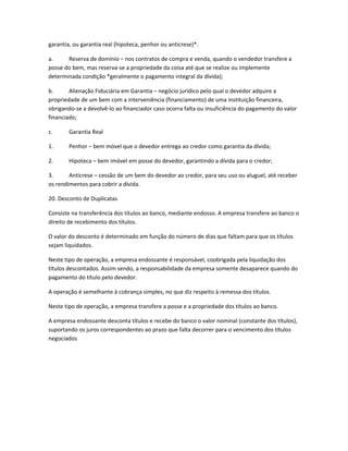 garantia, ou garantia real (hipoteca, penhor ou anticrese)*.
a. Reserva de domínio – nos contratos de compra e venda, quando o vendedor transfere a
posse do bem, mas reserva-se a propriedade da coisa até que se realize ou implemente
determinada condição *geralmente o pagamento integral da dívida);
b. Alienação Fiduciária em Garantia – negócio jurídico pelo qual o devedor adquire a
propriedade de um bem com a interveniência (financiamento) de uma instituição financeira,
obrigando-se a devolvê-lo ao financiador caso ocorra falta ou insuficiência do pagamento do valor
financiado;
c. Garantia Real
1. Penhor – bem móvel que o devedor entrega ao credor como garantia da dívida;
2. Hipoteca – bem imóvel em posse do devedor, garantindo a dívida para o credor;
3. Anticrese – cessão de um bem do devedor ao credor, para seu uso ou aluguel, até receber
os rendimentos para cobrir a dívida.
20. Desconto de Duplicatas
Consiste na transferência dos títulos ao banco, mediante endosso. A empresa transfere ao banco o
direito de recebimento dos títulos.
O valor do desconto é determinado em função do número de dias que faltam para que os títulos
sejam liquidados.
Neste tipo de operação, a empresa endossante é responsável, coobrigada pela liquidação dos
títulos descontados. Assim sendo, a responsabilidade da empresa somente desaparece quando do
pagamento do título pelo devedor.
A operação é semelhante à cobrança simples, no que diz respeito à remessa dos títulos.
Neste tipo de operação, a empresa transfere a posse e a propriedade dos títulos ao banco.
A empresa endossante desconta títulos e recebe do banco o valor nominal (constante dos títulos),
suportando os juros correspondentes ao prazo que falta decorrer para o vencimento dos títulos
negociados
 