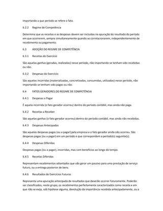 importando a que período se refere o fato.
6.2.2 Regime de Competência
Determina que as receitas e as despesas devem ser incluídas na apuração do resultado do período
em que ocorrerem, sempre simultaneamente quando se correlacionarem, independentemente de
recebimento ou pagamento.
6.3 ADOÇÃO DO REGIME DE COMPETÊNCIA
6.3.1 Receitas do Exercício
São aquelas ganhas (geradas, realizadas) nesse período, não importando se tenham sido recebidas
ou não.
6.3.2 Despesas do Exercício
São aquelas incorridas (materializadas, concretizadas, consumidas, utilizadas) nesse período, não
importando se tenham sido pagas ou não.
6.4 FATOS GERADORES DO REGIME DE COMPETÊNCIA
6.4.1 Despesas a Pagar
É aquela incorrida (o fato gerador ocorreu) dentro do período contábil, mas ainda não paga.
6.4.2 Receitas a Receber
São aquelas ganhas (o fato gerador ocorreu) dentro do período contábil, mas ainda não recebidas.
6.4.3 Despesas Antecipadas
São aquelas despesas pagas (ou a pagar) pela empresa e o fato gerador ainda não ocorreu. São
despesas pagas (ou a pagar) em um período e que correspondem a período(s) seguinte(s).
6.4.4 Despesas Diferidas
Despesas pagas (ou a pagar), incorridas, mas com benefícios ao longo do tempo.
6.4.5 Receitas Diferidas
Representam recebimentos adiantados que vão gerar um passivo para uma prestação de serviço
futuro, ou a entrega posterior de bens.
6.4.6 Resultados de Exercícios Futuros
Representa uma apuração antecipada de resultados que deverão ocorrer futuramente. Poderão
ser classificados, neste grupo, os recebimentos perfeitamente caracterizados como receita e em
que não se exija, sob hipótese alguma, devolução da importância recebida antecipadamente, ou a
 