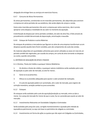 obrigação de entregar bens ou serviços em exercícios futuros.
6.4.7 Consumo de Ativos Permanentes
Os ativos permanentes, constituindo-se em inversões permanentes, são adquiridos para servirem
a empresa em vários períodos de sua existência, não sendo objeto de compra e venda.
Como estas inversões permanentes irão servir a empresa por vários exercícios, não é correto
apropriar como despesa a totalidade de seu valor no momento da aquisição.
A distribuição da despesa por vários períodos contábeis, do valor do ativo fixo, é feita através do
procedimento contábil denominado de depreciação, amortização e exaustão.
6.4.8 Estoque de Produtos e outros Materiais
Os estoques de produtos e mercadorias que figuram no ativo de uma empresa transformam-se em
despesas quando aqueles bens forem vendidos, pois são componentes do custo das vendas.
Os materiais adquiridos em quantidades suficientes para serem utilizados as vezes em mais de um
período contábil são registrados, por ocasião da compra, em conta de ativo tornando-se despesas
ou custos, quando consumidos.
6. CRITÉRIOS DE AVALIAÇÃO DO ATIVO E PASSIVO
6.1.1 Direitos, Títulos de Crédito e quaisquer Valores Mobiliários.
1. Os direitos e títulos de crédito, e quaisquer valores mobiliários serão avaliados pelo custo
de aquisição ou pelo valor de mercado, se este for menor;
2. Exclui-se os já prescritos;
3. Efetua-se as provisões adequadas para ajustar o valor provável de realização;
4. O custo de aquisição poderá ser aumentado, até o valor de mercado, para registro de
correção monetária, variação cambial ou juros acrescidos.
6.1.2 Estoques
Os estoques serão avaliados pelo custo de aquisição/produção ou mercado, entre os dois o
menor. Se o preço de mercado for menor do que o custo, faz-se a provisão para ajuste ao valor de
mercado.
6.1.3 Investimentos Relevantes em Sociedades Coligadas e Controladas
Serão avaliados pelo preço de custo, corrigido monetariamente e ajustado pelo método da
equivalência patrimonial, ou seja com base no patrimônio da coligada ou controlada.
6.1.4 Investimentos em forma de ações ou quotas que não sejam em Coligadas ou Controladas,
 