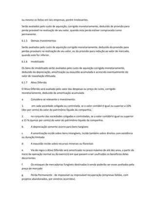 ou mesmo os feitos em tais empresas, porém Irrelevantes.
Serão avaliados pelo custo de aquisição, corrigido monetariamente, deduzido de provisão para
perda provável na realização de seu valor, quando esta perda estiver comprovada como
permanente.
6.1.5 Demais Investimentos
Serão avaliados pelo custo de aquisição corrigido monetariamente, deduzido da provisão para
perdas prováveis na realização de seu valor, ou da provisão para redução ao valor de mercado,
quando este for inferior.
6.1.6 Imobilizado
Os bens do imobilizado serão avaliados pelo custo de aquisição corrigido monetariamente,
deduzido da depreciação, amortização ou exaustão acumulada e acrescido eventualmente do
valor de reavaliação efetuada.
6.1.7 Ativo Diferido
O Ativo Diferido será avaliado pelo valor das despesas ou preço de custo, corrigido
monetariamente, deduzido da amortização acumulada.
a. Considera-se relevante o investimento:
1. em cada sociedade coligada ou controlada, se o valor contábil é igual ou superior a 10%
(dez por cento) do valor do patrimônio líquido da companhia;
2. no conjunto das sociedades coligadas e controladas, se o valor contábil é igual ou superior
a 15 % (quinze por cento) do valor do patrimônio líquido da companhia.
b. A depreciação somente ocorre para bens tangíveis
c. A amortização incide sobre bens intangíveis, incide também sobre direitos com existência
ou duração limitada
d. A exaustão incide sobre recursos minerais ou florestais
e. Via de regra o Ativo Diferido será amortizado no prazo máximo de até dez anos, a partir do
início da operação normal ou do exercício em que passem a ser usufruídos os benefícios deles
decorrentes
f. Os estoques de mercadorias fungíveis destinadas à venda poderão ser esses avaliados pelo
preço de mercado
g. Perda Permanente - de impossível ou improvável recuperação (empresas falidas, com
projetos abandonados, por sinistros ocorridos).
 