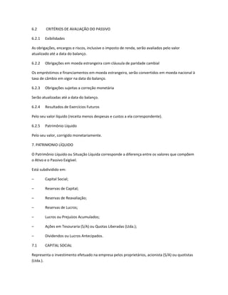 6.2 CRITÉRIOS DE AVALIAÇÃO DO PASSIVO
6.2.1 Exibilidades
As obrigações, encargos e riscos, inclusive o imposto de renda, serão avaliados pelo valor
atualizado até a data do balanço.
6.2.2 Obrigações em moeda estrangeira com cláusula de paridade cambial
Os empréstimos e financiamentos em moeda estrangeira, serão convertidos em moeda nacional à
taxa de câmbio em vigor na data do balanço.
6.2.3 Obrigações sujeitas a correção monetária
Serão atualizadas até a data do balanço.
6.2.4 Resultados de Exercícios Futuros
Pelo seu valor líquido (receita menos despesas e custos a ela correspondente).
6.2.5 Patrimônio Líquido
Pelo seu valor, corrigido monetariamente.
7. PATRIMONIO LÍQUIDO
O Patrimônio Líquido ou Situação Líquida corresponde a diferença entre os valores que compõem
o Ativo e o Passivo Exigível.
Está subdividido em:
– Capital Social;
– Reservas de Capital;
– Reservas de Reavaliação;
– Reservas de Lucros;
– Lucros ou Prejuízos Acumulados;
– Ações em Tesouraria (S/A) ou Quotas Liberadas (Ltda.);
– Dividendos ou Lucros Antecipados.
7.1 CAPITAL SOCIAL
Representa o investimento efetuado na empresa pelos proprietários, acionista (S/A) ou quotistas
(Ltda.).
 