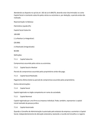 Atendendo ao disposto no cpt do art. 182 da Lei 6.404/76, deverão estar discriminados na conta
Capital Social o montante subscrito pelos sócios ou acionistas e, por dedução, a parcela ainda não
realizada.
Representação no Balanço
Patrimônio Líquido (PL)
Capital Social Subscrito
100.000
(-) a Realizar (a Integralizar)
(20.000)
(=) Realizado (Integralizado)
80.000
Definições:
7.1.1 Capital Subscrito
Compromisso assumido pelos sócios ou acionistas.
7.1.2 Capital Social a Realizar
Parcela do compromisso assumido pelos proprietários ainda não paga.
7.1.3 Capital Social Realizado
Pagamento efetivo (total ou parcial) do compromisso assumido pelos proprietários.
Outras denominações:
7.1.4 Capital Social
Capital registrado no órgão competente em nome da sociedade.
7.1.5 Capital Nominal
Capital registrado por uma firma ou empresa individual. Pode, também, representar o capital
inicial realizado da pessoa jurídica
7.1.6 Capital Autorizado
Quando o Conselho de Administração é autorizado pelo estatuto da empresa a aumentar o Capital
Social, independentemente de alteração estatutária, bastando a reunião do Conselho e o registro
 