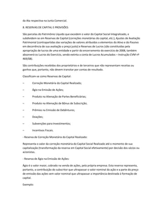 da Ata respectiva na Junta Comercial.
8. RESERVAS DE CAPITAL E PROVISÕES
São parcelas do Patrimônio Líquido que excedem o valor do Capital Social Integralizado, e
subdividem-se em Reservas de Capital (correções monetárias do capital, etc.), Ajustes de Avaliação
Patrimonial (contrapartidas das variações de valores atribuídos a elementos do Ativo e do Passivo
em decorrência de sua avaliação a preço justo) e Reservas de Lucros (são constituídas pela
apropriação de lucros de uma entidade e partir do encerramento do exercício de 2008, também
absorverá os Lucros do Exercício, sendo extinta a conta de Lucros Acumulados – Instrução CVM nº
469/08).
São contribuições recebidas dos proprietários e de terceiros que não representam receitas ou
ganhos que, portanto, não devem transitar por contas de resultado.
Classificam-se como Reservas de Capital:
– Correção Monetária do Capital Realizado;
– Ágio na Emissão de Ações;
– Produto na Alienação de Partes Beneficiárias;
– Produto na Alienação de Bônus de Subscrição;
– Prêmios na Emissão de Debêntures;
– Doações;
– Subvenções para Investimentos;
– Incentivos Fiscais.
- Reserva de Correção Monetária do Capital Realizado:
Representa o valor da correção monetária do Capital Social Realizado até o momento de sua
capitalização (transformação da reserva em Capital Social efetivamente) por decisão dos sócios ou
acionistas.
- Reserva de Ágio na Emissão de Ações:
Ágio é o valor maior, cobrado na venda de ações, pela própria empresa. Esta reserva representa,
portanto, a contribuição do subscritor que ultrapassar o valor nominal da ação e a parte do preço
de emissão das ações sem valor nominal que ultrapassar a importância destinada à formação de
capital.
Exemplo:
 