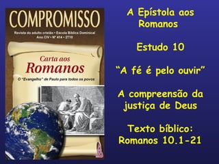 A Epístola aos Romanos  Estudo 10 “ A fé é pelo ouvir” A compreensão da justiça de Deus Texto bíblico: Romanos 10.1-21 
