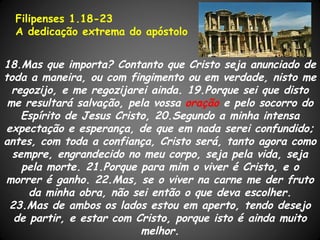 Filipenses 1.18-23
  A dedicação extrema do apóstolo


18.Mas que importa? Contanto que Cristo seja anunciado de
toda a maneira, ou com fingimento ou em verdade, nisto me
  regozijo, e me regozijarei ainda. 19.Porque sei que disto
 me resultará salvação, pela vossa oração e pelo socorro do
    Espírito de Jesus Cristo, 20.Segundo a minha intensa
 expectação e esperança, de que em nada serei confundido;
antes, com toda a confiança, Cristo será, tanto agora como
  sempre, engrandecido no meu corpo, seja pela vida, seja
    pela morte. 21.Porque para mim o viver é Cristo, e o
morrer é ganho. 22.Mas, se o viver na carne me der fruto
      da minha obra, não sei então o que deva escolher.
  23.Mas de ambos os lados estou em aperto, tendo desejo
   de partir, e estar com Cristo, porque isto é ainda muito
                           melhor.
 