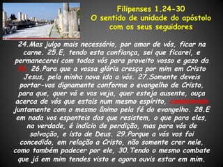 Filipenses 1.24-30
                      O sentido de unidade do apóstolo
                          com os seus seguidores

  24.Mas julgo mais necessário, por amor de vós, ficar na
    carne. 25.E, tendo esta confiança, sei que ficarei, e
permanecerei com todos vós para proveito vosso e gozo da
  fé, 26.Para que a vossa glória cresça por mim em Cristo
    Jesus, pela minha nova ida a vós. 27.Somente deveis
   portar-vos dignamente conforme o evangelho de Cristo,
  para que, quer vá e vos veja, quer esteja ausente, ouça
 acerca de vós que estais num mesmo espírito, combatendo
juntamente com o mesmo ânimo pela fé do evangelho. 28.E
 em nada vos espanteis dos que resistem, o que para eles,
     na verdade, é indício de perdição, mas para vós de
      salvação, e isto de Deus. 29.Porque a vós vos foi
   concedido, em relação a Cristo, não somente crer nele,
como também padecer por ele, 30.Tendo o mesmo combate
  que já em mim tendes visto e agora ouvis estar em mim.
 