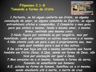 Filipenses 2.1-8
     Tomando a forma de Cristo

     1.Portanto, se há algum conforto em Cristo, se alguma
 consolação de amor, se alguma comunhão no Espírito, se alguns
   entranháveis afetos e compaixões, 2.Completai o meu gozo,
    para que sintais o mesmo, tendo o mesmo amor, o mesmo
                ânimo, sentindo uma mesma coisa.
      3.Nada façais por contenda ou por vanglória, mas por
humildade; cada um considere os outros superiores a si mesmo.
   4.Não atente cada um para o que é propriamente seu, mas
           cada qual também para o que é dos outros.
   5.De sorte que haja em vós o mesmo sentimento que houve
também em Cristo Jesus, 6.Que, sendo em forma de Deus, não
              teve por usurpação ser igual a Deus,
   7.Mas esvaziou-se a si mesmo, tomando a forma de servo,
              fazendo-se semelhante aos homens;
   8.E, achado na forma de homem, humilhou-se a si mesmo,
         sendo obediente até à morte, e morte de cruz.
 