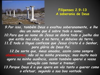 Filipenses 2.9-13
                              A soberania de Deus


 9.Por isso, também Deus o exaltou soberanamente, e lhe
          deu um nome que é sobre todo o nome;
10.Para que ao nome de Jesus se dobre todo o joelho dos
   que estão nos céus, e na terra, e debaixo da terra,
11.E toda a língua confesse que Jesus Cristo é o Senhor,
                  para glória de Deus Pai.
    12.De sorte que, meus amados, assim como sempre
 obedecestes, não só na minha presença, mas muito mais
  agora na minha ausência, assim também operai a vossa
               salvação com temor e tremor;
13.Porque Deus é o que opera em vós tanto o querer como
          o efetuar, segundo a sua boa vontade.
 