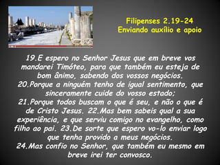 Filipenses 2.19-24
                             Enviando auxílio e apoio


    19.E espero no Senhor Jesus que em breve vos
   mandarei Timóteo, para que também eu esteja de
       bom ânimo, sabendo dos vossos negócios.
 20.Porque a ninguém tenho de igual sentimento, que
         sinceramente cuide do vosso estado;
 21.Porque todos buscam o que é seu, e não o que é
    de Cristo Jesus. 22.Mas bem sabeis qual a sua
 experiência, e que serviu comigo no evangelho, como
filho ao pai. 23.De sorte que espero vo-lo enviar logo
          que tenha provido a meus negócios.
 24.Mas confio no Senhor, que também eu mesmo em
                breve irei ter convosco.
 
