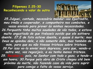 Filipenses 2.25-30
 Reconhecendo o valor do outro

  25.Julguei, contudo, necessário mandar-vos Epafrodito,
  meu irmão e cooperador, e companheiro nos combates, e
     vosso enviado para prover às minhas necessidades.
26.Porquanto tinha muitas saudades de vós todos, e estava
  muito angustiado de que tivésseis ouvido que ele estivera
doente. 27.E de fato esteve doente, e quase à morte; mas
Deus se apiedou dele, e não somente dele, mas também de
   mim, para que eu não tivesse tristeza sobre tristeza.
 28.Por isso vo-lo enviei mais depressa, para que, vendo-o
   outra vez, vos regozijeis, e eu tenha menos tristeza.
29. Recebei-o, pois, no Senhor com todo o gozo, e tende-o
 em honra; 30.Porque pela obra de Cristo chegou até bem
  próximo da morte, não fazendo caso da vida para suprir
           para comigo a falta do vosso serviço.
 