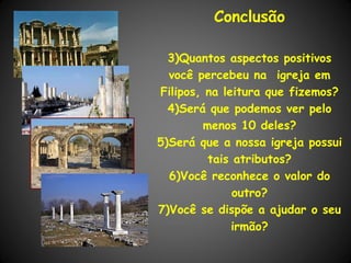 Conclusão

  3)Quantos aspectos positivos
  você percebeu na igreja em
Filipos, na leitura que fizemos?
  4)Será que podemos ver pelo
        menos 10 deles?
5)Será que a nossa igreja possui
         tais atributos?
  6)Você reconhece o valor do
              outro?
7)Você se dispõe a ajudar o seu
              irmão?
 