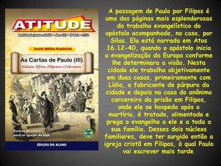 A passagem de Paulo por Filipos é
 uma das páginas mais esplendorosas
      do trabalho evangelístico do
 apóstolo acompanhado, no caso, por
   Silas. Ela está narrada em Atos
 16.12-40, quando o apóstolo inicia
a evangelização da Europa conforme
    lhe determinara a visão. Nesta
  cidade ele trabalha objetivamente
 em duas casas, primeiramente com
  Lídia, a fabricante de púrpura da
 cidade e depois na casa do anônimo
   carcereiro da prisão em Filipos,
      onde ele se hospeda após o
  martírio, é tratado, alimentado e
 prega o evangelho a ele e a toda a
   sua família. Desses dois núcleos
familiares, deve ter surgido então a
igreja cristã em Filipos, à qual Paulo
        vai escrever mais tarde.
 