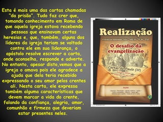 Esta é mais uma das cartas chamadas
    “da prisão”. Tudo faz crer que,
  tomando conhecimento em Roma de
  que aquela igreja estava recebendo
     pessoas que ensinavam certas
 heresias e, que, também, alguns dos
  líderes da igreja teriam se voltado
     contra ele em sua liderança, o
   apóstolo resolve escrever a carta,
 onde aconselha, responde e adverte.
No entanto, apesar disto,vemos que a
  igreja o amava pois ele agradece a
     ajuda que dela teria recebido
expressando o seu amor pelos crentes
     ali. Nesta carta, ele expressa
  também alguma características que
    devem marcar a vida do crente,
 falando da confiança, alegria, amor,
   comunhão e firmeza que deveriam
         estar presentes neles.
 