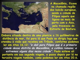 A Macedônia, ficava
             Filipos
                                      na chamada região
                                     dos balcãs europeus,
                                      sendo a cidade de
                                       Filipos aquela que
                                       ligava-se mais de
                                      perto com a Ásia,
                                       pela travessia do
                                     Estreito de Bósforo.

Embora situada dentro de uma planície a 16 quilômetros de
 distância do mar, foi para lá que Paulo se dirigiu logo que
atendeu à visão que recebeu em Trôade, conforme podemos
  ler em Atos 16.12: “e dali para Filipos que é a primeira
  cidade desse distrito da Macedônia, e colônia romana; e
    estivemos alguns dias nessa cidade”. Paulo esteve ali
 portanto em sua segunda viagem, e passa depois por lá na
terceira viagem também, como podemos ler em Atos 20.6.
 