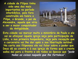 A cidade de Filipos tinha
      sido uma das mais
  importantes no período
   interbíblico, pois fora
   construída em honra a
 Filipe, o Grande, o pai de
Alexandre, aquele que viria
a ser o maior conquistador
       da Antigüidade.
Esta cidade vai marcar muito o ministério de Paulo e ele
 vai se afeiçoar àquela igreja seja pela participação de
Lídia, a sua primeira hospedeira, seja pela recepção que
 o carcereiro vai lhe dar após a sua libertação notável.
 Na carta aos filipenses ele vai falar sobre o poder que
Deus dá ao crente e à sua igreja de forma que o crente
saiba daí para a frente e em todas as épocas que "pode
       todas as coisas naquele que lhe fortalece“.
 