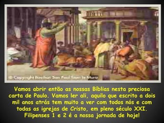 Vamos abrir então as nossas Bíblias nesta preciosa
carta de Paulo. Vamos ler ali, aquilo que escrito a dois
 mil anos atrás tem muito a ver com todos nós e com
   todas as igrejas de Cristo, em pleno século XXI.
      Filipenses 1 e 2 é a nossa jornada de hoje!
 