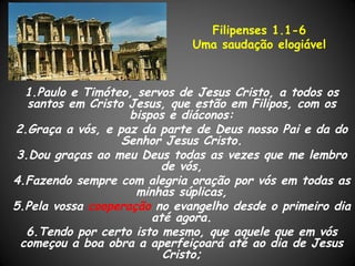 Filipenses 1.1-6
                              Uma saudação elogiável



   1.Paulo e Timóteo, servos de Jesus Cristo, a todos os
   santos em Cristo Jesus, que estão em Filipos, com os
                    bispos e diáconos:
2.Graça a vós, e paz da parte de Deus nosso Pai e da do
                   Senhor Jesus Cristo.
 3.Dou graças ao meu Deus todas as vezes que me lembro
                          de vós,
4.Fazendo sempre com alegria oração por vós em todas as
                      minhas súplicas,
5.Pela vossa cooperação no evangelho desde o primeiro dia
                        até agora.
   6.Tendo por certo isto mesmo, que aquele que em vós
  começou a boa obra a aperfeiçoará até ao dia de Jesus
                          Cristo;
 