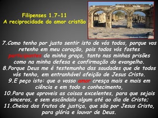 Filipenses 1.7-11
A reciprocidade do amor cristão



7.Como tenho por justo sentir isto de vós todos, porque vos
       retenho em meu coração, pois todos vós fostes
  participantes da minha graça, tanto nas minhas prisões
     como na minha defesa e confirmação do evangelho.
8.Porque Deus me é testemunha das saudades que de todos
    vós tenho, em entranhável afeição de Jesus Cristo.
  9.E peço isto: que o vosso amor cresça mais e mais em
             ciência e em todo o conhecimento,
 10.Para que aproveis as coisas excelentes, para que sejais
   sinceros, e sem escândalo algum até ao dia de Cristo;
11.Cheios dos frutos de justiça, que são por Jesus Cristo,
                para glória e louvor de Deus.
 