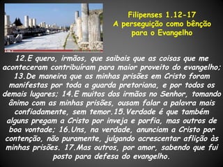 Filipenses 1.12-17
                             A perseguição como bênção
                                  para o Evangelho


    12.E quero, irmãos, que saibais que as coisas que me
aconteceram contribuíram para maior proveito do evangelho;
   13.De maneira que as minhas prisões em Cristo foram
  manifestas por toda a guarda pretoriana, e por todos os
demais lugares; 14.E muitos dos irmãos no Senhor, tomando
  ânimo com as minhas prisões, ousam falar a palavra mais
   confiadamente, sem temor.15.Verdade é que também
 alguns pregam a Cristo por inveja e porfia, mas outros de
  boa vontade; 16.Uns, na verdade, anunciam a Cristo por
 contenção, não puramente, julgando acrescentar aflição às
 minhas prisões. 17.Mas outros, por amor, sabendo que fui
              posto para defesa do evangelho.
 