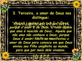 3. Terceiro, o amor de Deus nos distingue: ” Amados, amemo-nos uns aos outros, porque o amor é de Deus, e todo aquele que ama é nascido de Deus… Aquele que não ama não conhece a Deus; porque Deus é amor. Nisto se manifestou o amor de Deus para conosco em que Deus enviou seu Filho unigênito ao mundo, para que por meio dele vivamos. 1Jo 4.7-9 