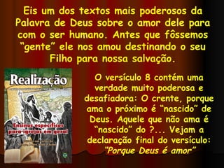 Eis um dos textos mais poderosos da Palavra de Deus sobre o amor dele para com o ser humano. Antes que fôssemos “gente” ele nos amou destinando o seu Filho para nossa salvação. O versículo 8 contém uma verdade muito poderosa e desafiadora: O crente, porque ama o próximo é “nascido” de Deus. Aquele que não ama é “nascido” do ?... Vejam a declaração final do versículo: “ Porque Deus é amor” 