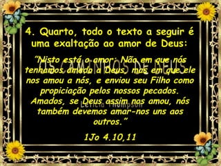 4. Quarto, todo o texto a seguir é uma exaltação ao amor de Deus: ” Nisto está o amor: Não em que nós tenhamos amado a Deus, mas em que ele nos amou a nós, e enviou seu Filho como propiciação pelos nossos pecados. Amados, se Deus assim nos amou, nós também devemos amar-nos uns aos outros.” 1Jo 4.10,11 