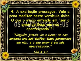4. A exaltação prossegue. Vale a pena meditar neste versículo único. O que o irmão entende em “ser o amor de Deus em nós aperfeiçoado”?: ” Ninguém jamais viu a Deus; se nos amamos uns aos outros, Deus permanece em nós, e o seu amor é em nós aperfeiçoado.” 1Jo 4.12 