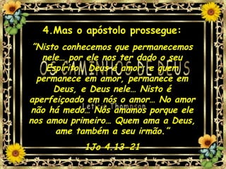 4.Mas o apóstolo prossegue: ” Nisto conhecemos que permanecemos nele… por ele nos ter dado o seu Espírito… Deus é amor; e quem permanece em amor, permanece em Deus, e Deus nele… Nisto é aperfeiçoado em nós o amor… No amor não há medo… Nós amamos porque ele nos amou primeiro… Quem ama a Deus, ame também a seu irmão.” 1Jo 4.13-21 