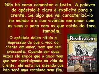 Não há como comentar o texto. A palavra do apóstolo é clara e explícita para o crente. Se algo que vai caracterizá-lo no mundo é a sua vivência em amor com os seus e para com os que estão de fora também. O apóstolo deixa nítida a impressão de que a vida do crente em amor, tem que ser crescente. Quando por duas vezes ele expõe que o amor tem que ser aperfeiçoado na vida do crente, ele está nos dizendo que isto será uma escalada sem fim. 