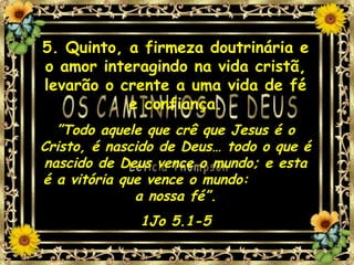 5. Quinto, a firmeza doutrinária e o amor interagindo na vida cristã, levarão o crente a uma vida de fé e confiança. ” Todo aquele que crê que Jesus é o Cristo, é nascido de Deus… todo o que é nascido de Deus vence o mundo; e esta é a vitória que vence o mundo:  a nossa fé”. 1Jo 5.1-5 