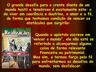 O grande desafio para o crente diante de um mundo hostil e tenebroso é exatamente este: o de viver em coerência a doutrina, o amor e a fé, de forma que tenhamos condição de vencer os obstáculos que surgirão: Quando o apóstolo escreve em “vencer o mundo”, ele não está se referindo a alcançarmos alguma coisa de forma relevante financeira ou patrimonial. Mas sim, a termos força pela fé para enfrentarmos os desafios do mundo, sem desfalecer.  