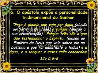 6. O apóstolo expõe a personalidade tridimensional do Senhor   “ Este é aquele que veio por água  (alusão ao batismo de João)  e sangue  (alusão à sua crucificação)…  Porque três são o que dão testemunho: o Espírito,  (alusão ao Espírito de Deus que veio sobre ele no batismo e que foi manifesto a todos)  e a água, e o sangue; e estes três concordam” 1Jo 5.6-8 