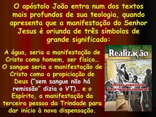 O apóstolo João entra num dos textos mais profundos de sua teologia, quando apresenta que a manifestação do Senhor Jesus é oriunda de três símbolos de grande significado: A água, seria a manifestação de Cristo como homem, ser físico… O sangue seria a manifestação de Cristo como a propiciação de Deus  (“sem sangue não há remissão” dizia o VT)…  e o Espírito, a manifestação da terceira pessoa da Trindade para dar início à nova dispensação. 