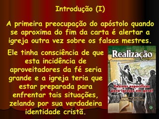 Introdução (I) A primeira preocupação do apóstolo quando se aproxima do fim da carta é alertar a igreja outra vez sobre os falsos mestres. Ele tinha consciência de que esta incidência de aproveitadores da fé seria grande e a igreja teria que estar preparada para enfrentar tais situações, zelando por sua verdadeira identidade cristã. 