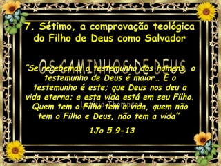 7. Sétimo, a comprovação teológica do Filho de Deus como Salvador ” Se recebemos o testemunho dos homens, o testemunho de Deus é maior… E o testemunho é este; que Deus nos deu a vida eterna; e esta vida está em seu Filho. Quem tem o Filho tem a vida, quem não tem o Filho e Deus, não tem a vida”  1Jo 5.9-13 
