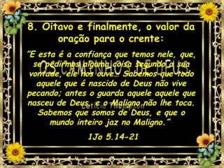 8. Oitavo e finalmente, o valor da oração para o crente: ” E esta é a confiança que temos nele, que, se pedirmos alguma coisa segundo a sua vontade, ele nos ouve… Sabemos que todo aquele que é nascido de Deus não vive pecando; antes o guarda aquele aquele que nasceu de Deus, e o Maligno não lhe toca. Sabemos que somos de Deus, e que o mundo inteiro jaz no Maligno.”  1Jo 5.14-21 