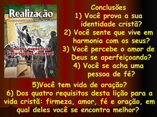 Conclusões 1) Você prova a sua identidade cristã? 2) Você sente que vive em harmonia com os seus? 3) Você percebe o amor de Deus se aperfeiçoando? 4) Você se acha uma pessoa de fé? 5)Você tem vida de oração? 6) Dos quatro requisitos desta lição para a vida cristã: firmeza, amor, fé e oração, em qual deles você se encontra melhor?  
