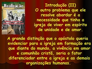 Introdução (II) O outro problema que ele resolve abordar é a necessidade que tinha a igreja de viver em espírito de unidade e de amor. A grande distinção que o apóstolo queria evidenciar para a igreja em formação era que diante do mundo, a vivência em amor e comunhão cristã, seria o fator diferenciador entre a igreja e as demais organizações humanas.  